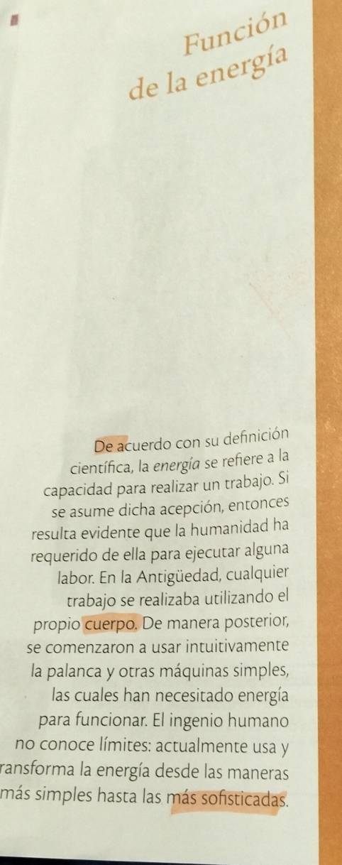 Función 
de la energía 
De acuerdo con su definición 
científica, la energía se refiere a la 
capacidad para realizar un trabajo. Si 
se asume dicha acepción, entonces 
resulta evidente que la humanidad ha 
requerido de ella para ejecutar alguna 
labor. En la Antigüedad, cualquier 
trabajo se realizaba utilizando el 
propio cuerpo. De manera posterior, 
se comenzaron a usar intuitivamente 
la palanca y otras máquinas simples, 
las cuales han necesitado energía 
para funcionar. El ingenio humano 
no conoce límites: actualmente usa y 
ransforma la energía desde las maneras 
más simples hasta las más sofsticadas.