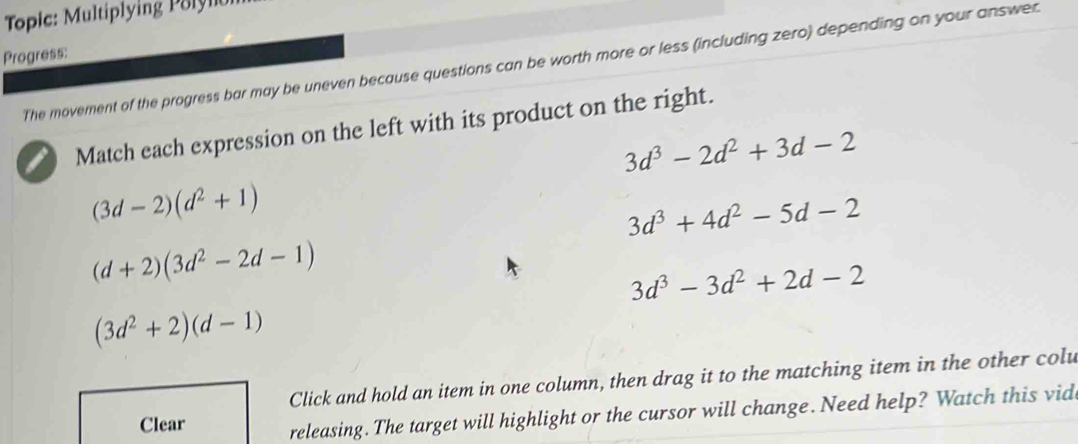 Topic: Multiplying P olylo
Progress:
The movement of the progress bar may be uneven because questions can be worth more or less (including zero) depending on your answer
Match each expression on the left with its product on the right.
3d^3-2d^2+3d-2
(3d-2)(d^2+1)
3d^3+4d^2-5d-2
(d+2)(3d^2-2d-1)
3d^3-3d^2+2d-2
(3d^2+2)(d-1)
Click and hold an item in one column, then drag it to the matching item in the other colu
Clear releasing. The target will highlight or the cursor will change. Need help? Watch this vid