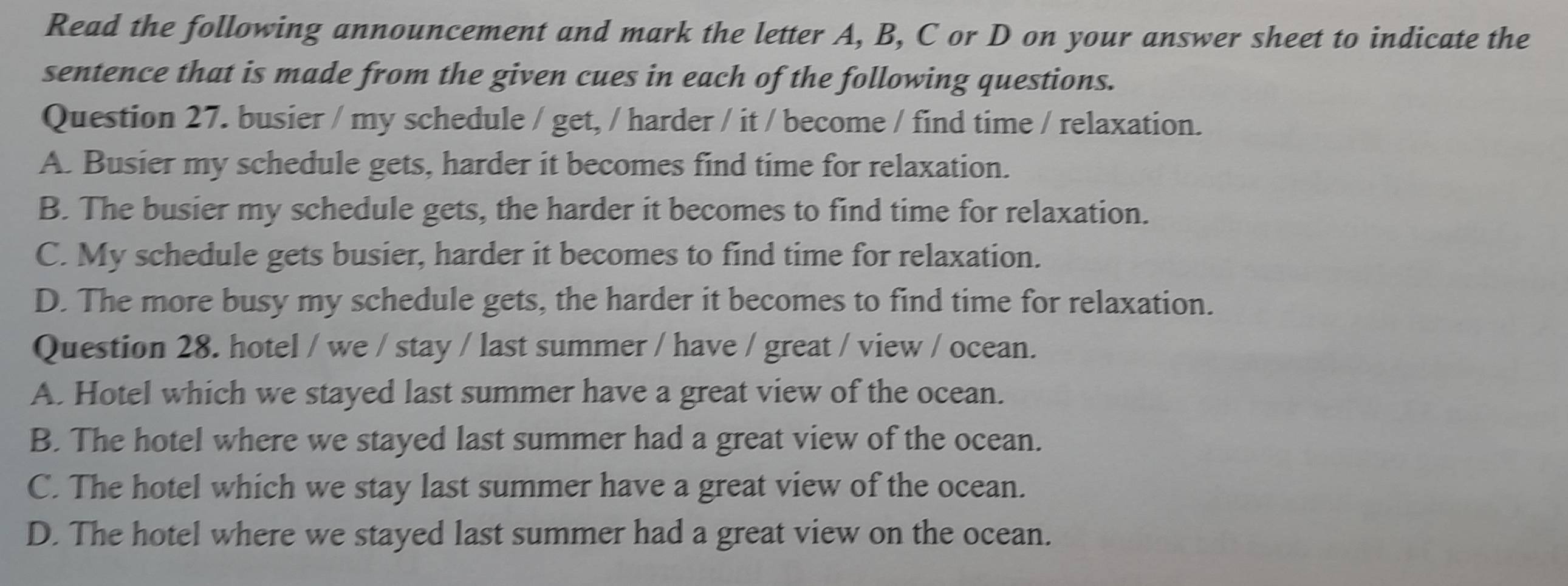 Read the following announcement and mark the letter A, B, C or D on your answer sheet to indicate the
sentence that is made from the given cues in each of the following questions.
Question 27. busier / my schedule / get, / harder / it / become / find time / relaxation.
A. Busier my schedule gets, harder it becomes find time for relaxation.
B. The busier my schedule gets, the harder it becomes to find time for relaxation.
C. My schedule gets busier, harder it becomes to find time for relaxation.
D. The more busy my schedule gets, the harder it becomes to find time for relaxation.
Question 28. hotel / we / stay / last summer / have / great / view / ocean.
A. Hotel which we stayed last summer have a great view of the ocean.
B. The hotel where we stayed last summer had a great view of the ocean.
C. The hotel which we stay last summer have a great view of the ocean.
D. The hotel where we stayed last summer had a great view on the ocean.