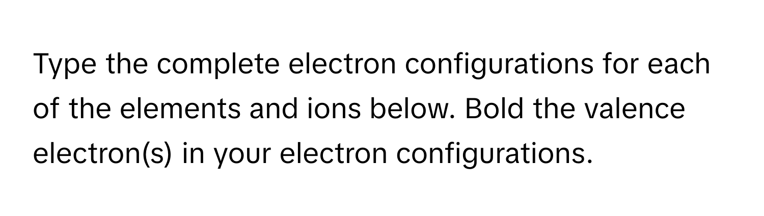 Type the complete electron configurations for each of the elements and ions below. Bold the valence electron(s) in your electron configurations.