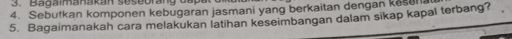 Bagalmanakan sesebrang dấp 
4. Sebutkan komponen kebugaran jasmani yang berkaitan dengan kese a 
5. Bagaimanakah cara melakukan latihan keseimbangan dalam sikap kapal terbang?