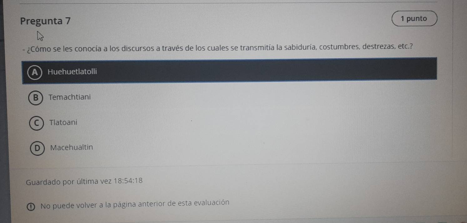 Pregunta 7 1 punto
¿Cómo se les conocía a los discursos a través de los cuales se transmitía la sabiduría, costumbres, destrezas, etc.?
Huehuetlatolli
B Temachtiani
CTlatoani
DMacehualtin
Guardado por última vez 18:54:18
① No puede volver a la página anterior de esta evaluación