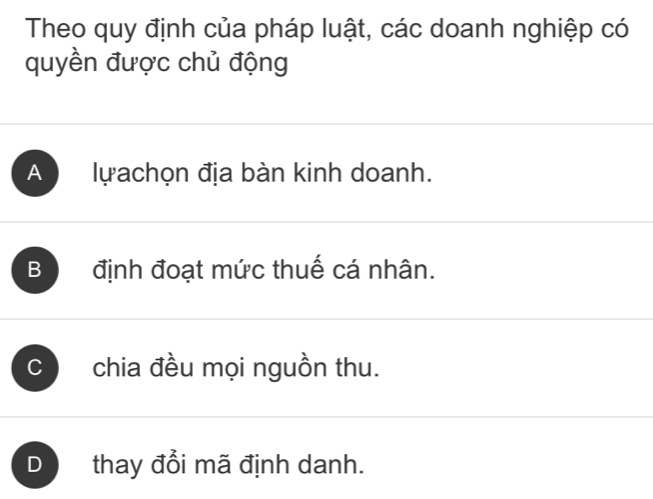 Theo quy định của pháp luật, các doanh nghiệp có
quyền được chủ động
A lựachọn địa bàn kinh doanh.
B định đoạt mức thuế cá nhân.
C chia đều mọi nguồn thu.
D thay đổi mã định danh.