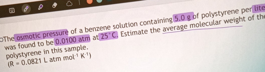 The osmotic pressure of a benzene solution containing 5.0 g of polystyrene per lite 
was found to be 0.0100 atm at 25°C Estimate the average molecular weight of the 
polystyrene in this sample.
(R=0.0821L atm mol^(-1)K^(-1))