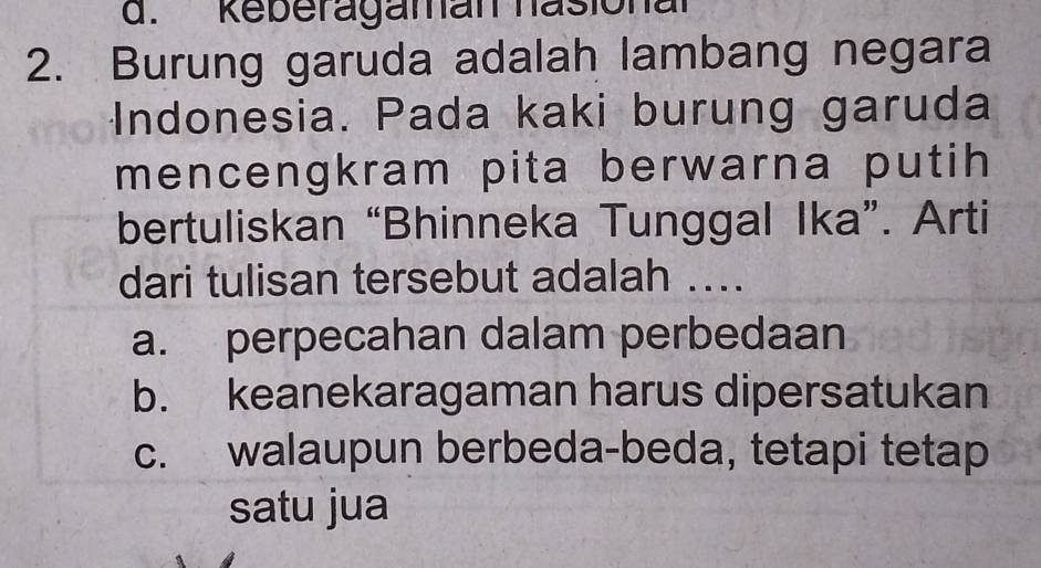 Reberagaman hasional
2. Burung garuda adalah lambang negara
Indonesia. Pada kaki burung garuda
mencengkram pita berwarna putih 
bertuliskan “Bhinneka Tunggal Ika”. Arti
dari tulisan tersebut adalah ..
a. perpecahan dalam perbedaan
b. keanekaragaman harus dipersatukan
c. walaupun berbeda-beda, tetapi tetap
satu jua