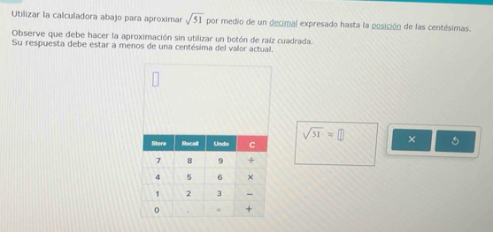 Utilizar la calculadora abajo para aproximar sqrt(51) por medio de un decimal expresado hasta la posición de las centésimas. 
Observe que debe hacer la aproximación sin utilizar un botón de raíz cuadrada. 
Su respuesta debe estar a menos de una centésima del valor actual.
sqrt(51)=□ ×