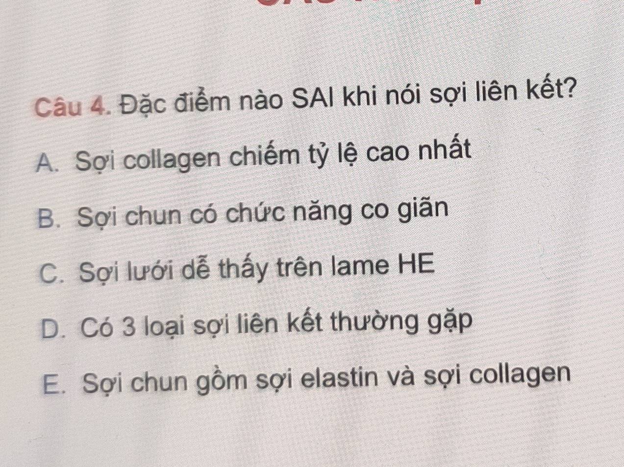 Đặc điểm nào SAI khi nói sợi liên kết?
A. Sợi collagen chiếm tỷ lệ cao nhất
B. Sợi chun có chức năng co giãn
C. Sợi lưới dễ thấy trên lame HE
D. Có 3 loại sợi liên kết thường gặp
E. Sợi chun gồm sợi elastin và sợi collagen