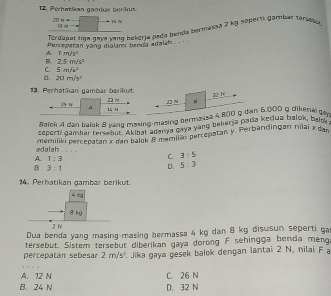 Perhatikan gambar berikut.
20 N 15 N
10 N
Terdapat tiga gaya yang bekerja pada benda bermassa 2 kg seperti gambar tersebu.
Percepatan yang dialami benda adalah -
A. 1m/s^2
B. 2,5m/s^2
C. 5m/s^2
D. 20m/s^2
13. Perhatikan gambar berikut.
32 N
23 N 23 N B
25 N A 14 N
Balok A dan balok B yang masing-masing bermassa 4.800 g dan 6.000 g dikenai gay
seperti gambar tersebut. Akibat adanya gaya yang bekerja pada kedua balok, balok,
memiliki percepatan x dan balok B memiliki percepatan y. Perbandingan nilai x da
adalah . .
A. 1:3
C. 3:5
B. 3:1
D. 5:3
14. Perhatikan gambar berikut
Dua benda yang masing-masing bermassa 4 kg dan 8 kg disusun seperti gar
tersebut. Sistem tersebut diberikan gaya dorong F sehingga benda menga
percepatan sebesar 2m/s^2 Jika gaya gesek balok dengan lantai 2 N, nilai F a
A. 12 N C. 26 N
B. 24 N D. 32 N