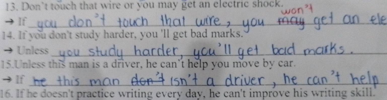 Don’t touch that wire or you may get an electric shock. 
If_ 
_ 
14. If you don't study harder, you 'll get bad marks. 
Unless_ 
15.Unless this man is a driver, he can’t help you move by car. 
If_ 
16. If he doesn't practice writing every day, he can't improve his writing skill.