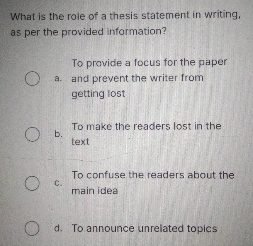 What is the role of a thesis statement in writing,
as per the provided information?
To provide a focus for the paper
a. and prevent the writer from
getting lost
To make the readers lost in the
b.
text
To confuse the readers about the
C.
main idea
d. To announce unrelated topics