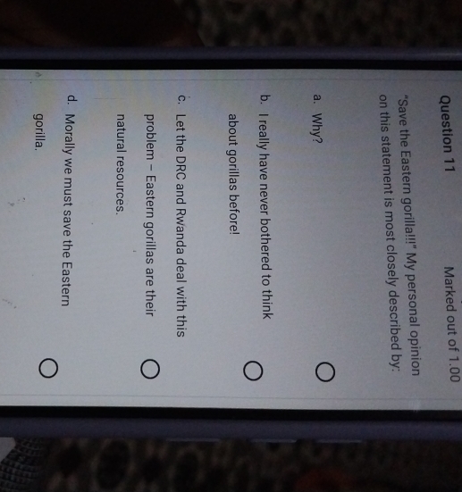 Marked out of 1.00
“Save the Eastern gorilla!!!” My personal opinion
on this statement is most closely described by:
a. Why?
b. I really have never bothered to think
about gorillas before!
c. Let the DRC and Rwanda deal with this
problem - Eastern gorillas are their
natural resources.
d. Morally we must save the Eastern
gorilla,