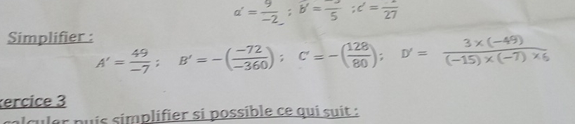 a'= 9/-2 ; b=frac 5; c=frac 27
Simplifier :
A'= 49/-7 ; B'=-( (-72)/-360 ); C=-( 128/80 ); D'= (3* (-49))/(-15)* (-7)* 6 
ercice 3 
l culer puís símplifier si possible ce qui suit :