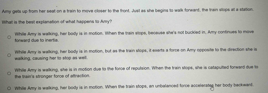 Amy gets up from her seat on a train to move closer to the front. Just as she begins to walk forward, the train stops at a station.
What is the best explanation of what happens to Amy?
While Amy is walking, her body is in motion. When the train stops, because she's not buckled in, Amy continues to move
forward due to inertia.
While Amy is walking, her body is in motion, but as the train stops, it exerts a force on Amy opposite to the direction she is
walking, causing her to stop as well.
While Amy is walking, she is in motion due to the force of repulsion. When the train stops, she is catapulted forward due to
the train's stronger force of attraction.
While Amy is walking, her body is in motion. When the train stops, an unbalanced force accelerates her body backward.