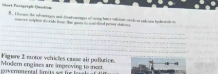 Short Paragraph Question: 
8. Discuss the advantages and disadvantages of using basic calcium oxide or calcium hydroxide to 
_ 
remove sulphar dioxide from flue gases in coal-fired power stations. 
_ 
_ 
_ 
_ 
_ 
_ 
Figure 2 motor vehicles cause air pollution. | 
Modern engines are improving to meet 
overnmental limits set for le s