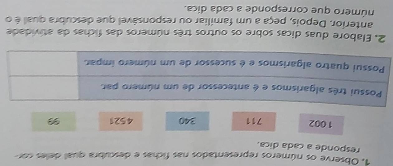 Observe os números representados nas fichas e descubra qual deles cor 
responde a cada dica.
1002
711 340 4521
2. Elabore duas dicas sobre os outros três números das fichas da atividade 
anterior. Depois, peça a um familiar ou responsável que descubra qual é o 
número que corresponde a cada dica.