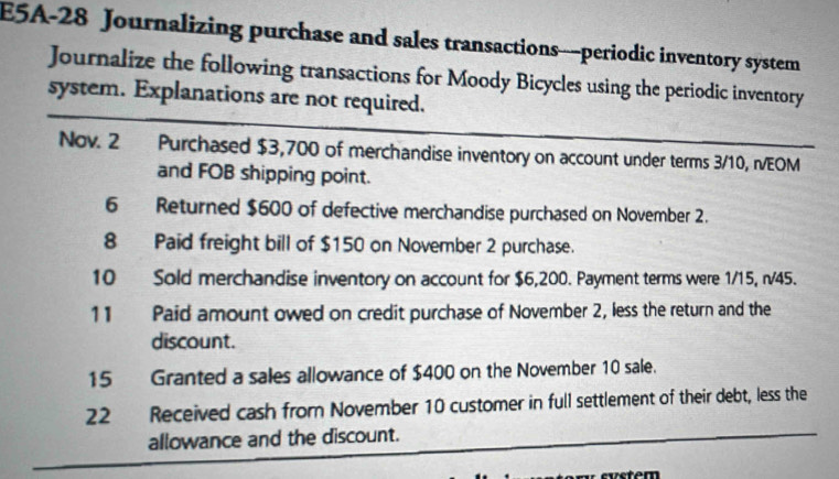 E5A-28 Journalizing purchase and sales transactions—periodic inventory system 
Journalize the following transactions for Moody Bicycles using the periodic inventory 
system. Explanations are not required. 
Nov. 2 Purchased $3,700 of merchandise inventory on account under terms 3/10, n/EOM
and FOB shipping point. 
6 Returned $600 of defective merchandise purchased on November 2. 
8 Paid freight bill of $150 on November 2 purchase. 
10 Sold merchandise inventory on account for $6,200. Payment terms were 1/15, n/45. 
11 Paid amount owed on credit purchase of November 2, less the return and the 
discount. 
15 Granted a sales allowance of $400 on the November 10 sale. 
22 Received cash from November 10 customer in full settlement of their debt, less the 
allowance and the discount.