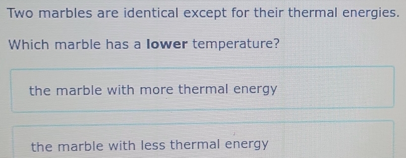 Two marbles are identical except for their thermal energies.
Which marble has a lower temperature?
the marble with more thermal energy
the marble with less thermal energy