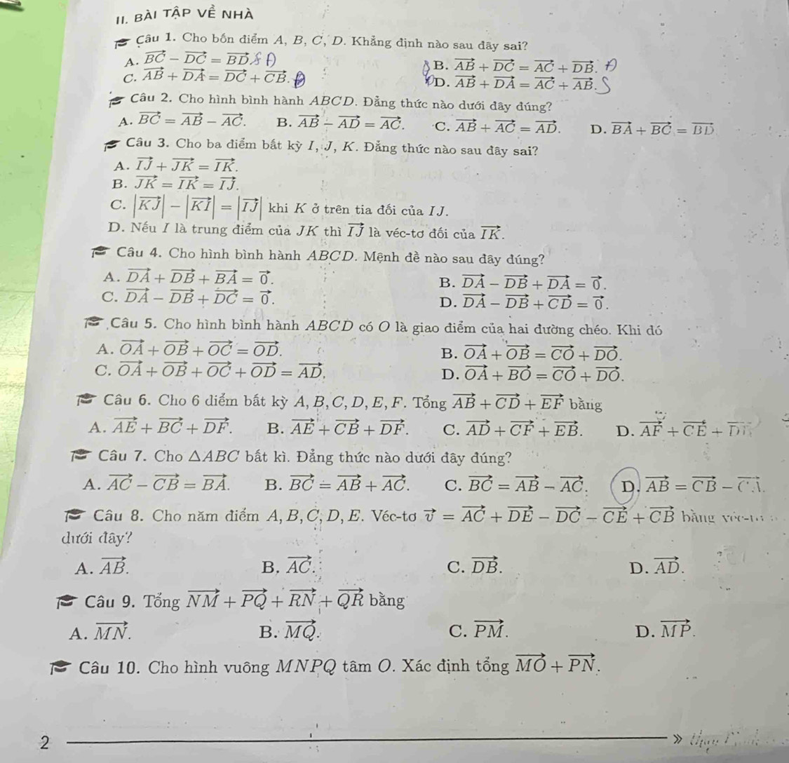 Bài tập về nhà
a  Câu 1. Cho bốn điểm A, B, C, D. Khẳng định nào sau đãy sai?
A. vector BC-vector DC=vector BD
B. vector AB+vector DC=vector AC+vector DB
C. vector AB+vector DA=vector DC+vector CB.
D. vector AB+vector DA=vector AC+vector AB
Câu 2. Cho hình bình hành ABCD. Đằng thức nào dưới đây đúng?
A. vector BC=vector AB-vector AC. B. vector AB-vector AD=vector AC. C. vector AB+vector AC=vector AD. D. vector BA+vector BC=vector BD
Câu 3. Cho ba điểm bất kỳ I, J, K. Đẳng thức nào sau đây sai?
A. vector IJ+vector JK=vector IK.
B. vector JK=vector IK=vector IJ.
C. |vector KJ|-|vector KI|=|vector IJ| khi K ở trên tia đối của IJ.
D. Nếu I là trung điểm của JK thì vector IJ là véc-tơ đối của vector IK.
Câu 4. Cho hình bình hành ABCD. Mệnh đề nào sau đây đúng?
A. vector DA+vector DB+vector BA=vector 0.
B. vector DA-vector DB+vector DA=vector 0.
C. vector DA-vector DB+vector DC=vector 0.
D. vector DA-vector DB+vector CD=vector 0.
Câu 5. Cho hình bình hành ABCD có O là giao điểm của hai đường chéo. Khi đó
A. vector OA+vector OB+vector OC=vector OD.
B. vector OA+vector OB=vector CO+vector DO.
C. vector OA+vector OB+vector OC+vector OD=vector AD. D. vector OA+vector BO=vector CO+vector DO.
Câu 6. Cho 6 diểm bất kỳ A, B, C, D, E, F. Tổng vector AB+vector CD+vector EF bǎng
A. vector AE+vector BC+vector DF. B. vector AE+vector CB+vector DF. C. vector AD+vector CF+vector EB. D. vector AF+vector CE+vector DN
Câu 7. Cho △ ABC bắt kì. Đẳng thức nào dưới đây đúng?
A. vector AC-vector CB=vector BA. B. vector BC=vector AB+vector AC. C. vector BC=vector AB-vector AC. D. vector AB=vector CB-vector CA.
Câu 8. Cho năm điểm A,B, C, D,E. Véc-tơ vector v=vector AC+vector DE-vector DC-vector CE+vector CB bằng Y(x-1)
dưới đây?
A. vector AB. B. vector AC. C. vector DB. D. vector AD.
Câu 9. Tổng vector NM+vector PQ+vector RN+vector QR bǎng
A. vector MN. B. vector MQ. C. vector PM. D. vector MP.
Câu 10. Cho hình vuông MNPQ tâm O. Xác định tổng vector MO+vector PN.
2