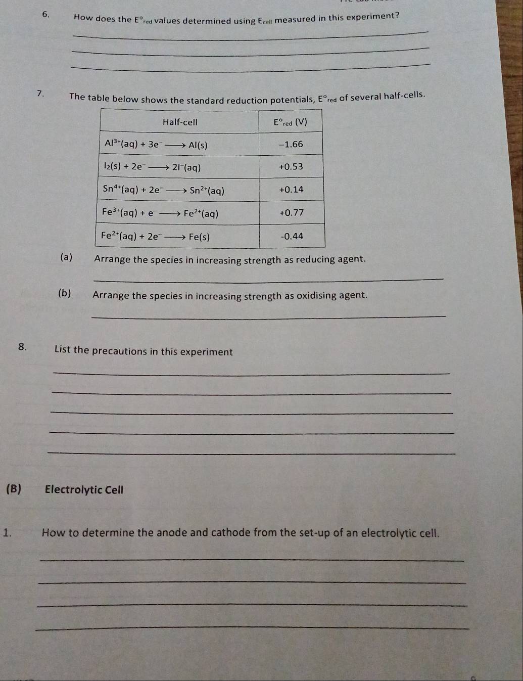 How does the E° a values determined using Ec measured in this experiment?
_
_
_
7. The table below shows the standard reduction potentials, E° red of several half-cells.
(a) Arrange the species in increasing strength as reducing agent.
_
(b) Arrange the species in increasing strength as oxidising agent.
_
8. List the precautions in this experiment
_
_
_
_
_
(B) Electrolytic Cell
1. How to determine the anode and cathode from the set-up of an electrolytic cell.
_
_
_
_