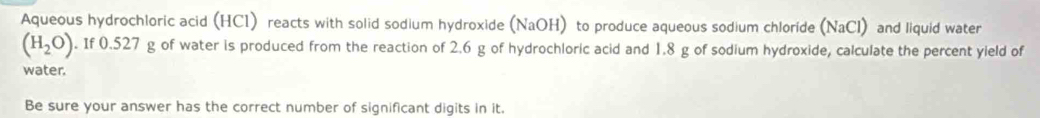 Aqueous hydrochloric acid (HCl) reacts with solid sodium hydroxide (NaOH) to produce aqueous sodium chloride (NaCl) and liquid water
(H_2O). If 0.527 g of water is produced from the reaction of 2.6 g of hydrochloric acid and 1.8 g of sodium hydroxide, calculate the percent yield of 
water. 
Be sure your answer has the correct number of significant digits in it.