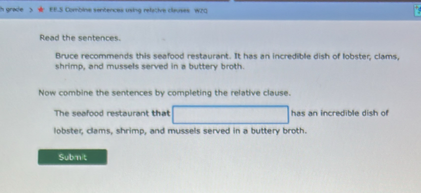 grade EE.S Combine sentences using relative clauses WZQ 
Read the sentences. 
Bruce recommends this seafood restaurant. It has an incredible dish of lobster, clams, 
shrimp, and mussels served in a buttery broth. 
Now combine the sentences by completing the relative clause. 
The seafood restaurant that has an incredible dish of 
lobster, clams, shrimp, and mussels served in a buttery broth. 
Submit