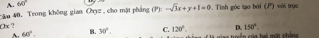 A. 60°
câu 40. Trong không gian Oxyz , cho mặt phẳng (P): -sqrt(3)x+y+1=0. Tính góc tạo bởi (P) với trục
Ox ? 150^0.
A. 60°.
B. 30°.
C. 120°. D.
d là giao tuyển của hai mặt phẳng