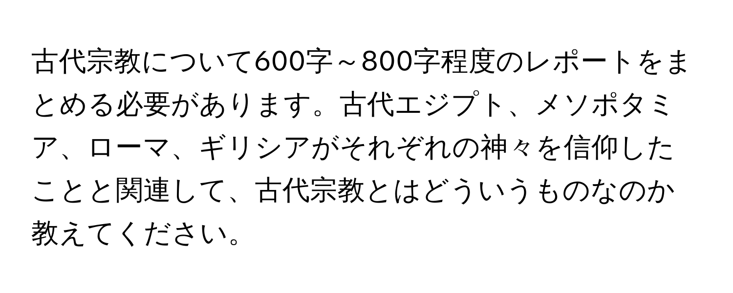 古代宗教について600字～800字程度のレポートをまとめる必要があります。古代エジプト、メソポタミア、ローマ、ギリシアがそれぞれの神々を信仰したことと関連して、古代宗教とはどういうものなのか教えてください。