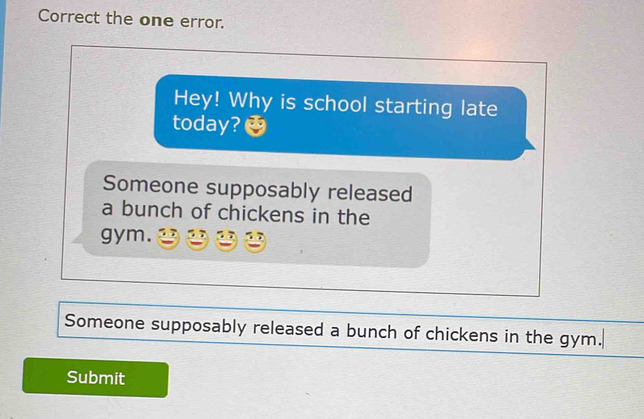 Correct the one error.
Hey! Why is school starting late
today?
Someone supposably released
a bunch of chickens in the
gym.
Someone supposably released a bunch of chickens in the gym.
Submit