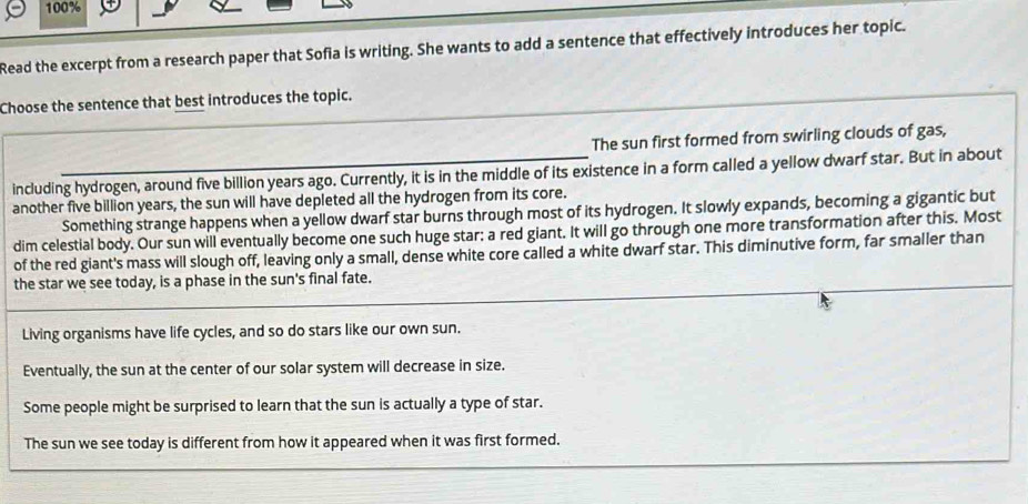 100% 
Read the excerpt from a research paper that Sofia is writing. She wants to add a sentence that effectively introduces her topic. 
Choose the sentence that best introduces the topic. 
The sun first formed from swirling clouds of gas, 
including hydrogen, around five billion years ago. Currently, it is in the middle of its existence in a form called a yellow dwarf star. But in about 
another five billion years, the sun will have depleted all the hydrogen from its core. 
Something strange happens when a yellow dwarf star burns through most of its hydrogen. It slowly expands, becoming a gigantic but 
dim celestial body. Our sun will eventually become one such huge star; a red giant. It will go through one more transformation after this. Most 
of the red giant's mass will slough off, leaving only a small, dense white core called a white dwarf star. This diminutive form, far smaller than 
the star we see today, is a phase in the sun's final fate. 
Living organisms have life cycles, and so do stars like our own sun. 
Eventually, the sun at the center of our solar system will decrease in size. 
Some people might be surprised to learn that the sun is actually a type of star. 
The sun we see today is different from how it appeared when it was first formed.