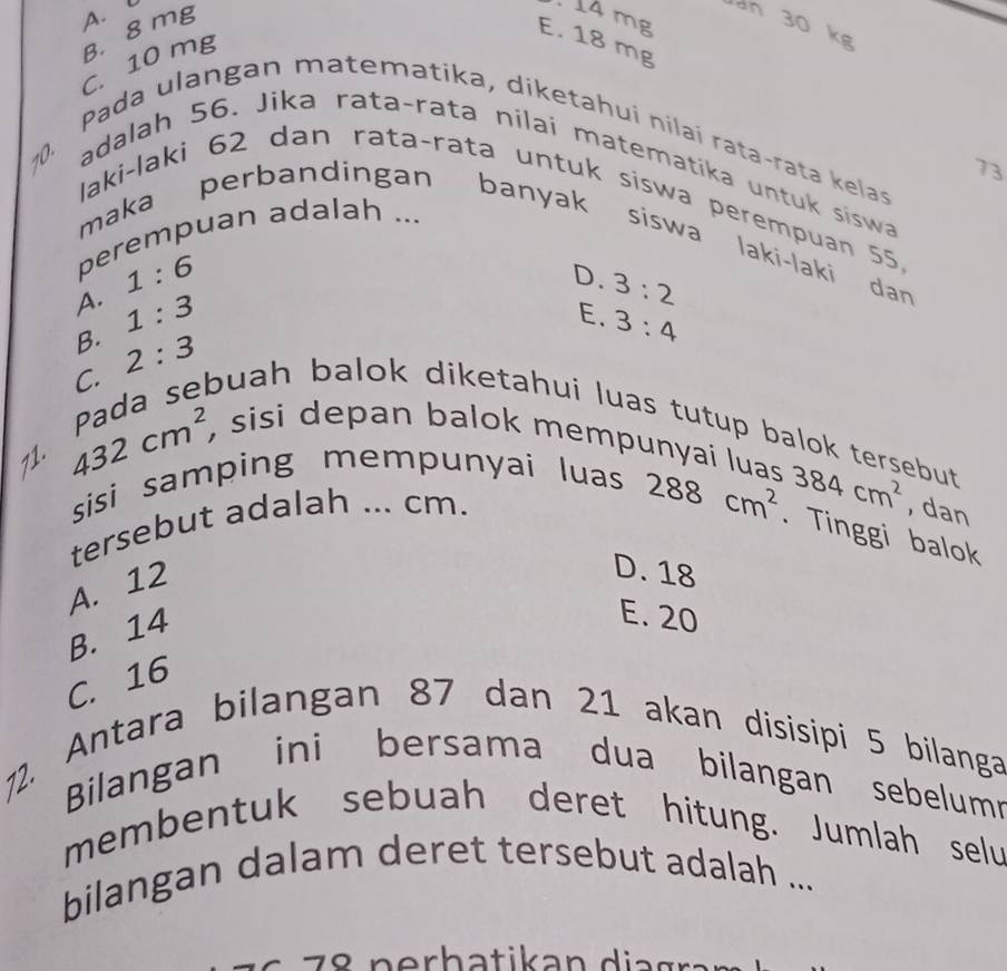 A.
C. 10 mg B. 8 mg. 14 mg
an 30 kg
E. 18 mg
Pada ulangan matematika, diketahuí nílai rata-rata kelas
73
10. adalah 56. Jika rata-rata nilai matematika untuk siswa
laki-laki 62 dan rata-rata untuk siswa perempuan 55
perempuan adalah ...
maka perbandingan banyak siswa laki-laki dan
1:6
D. 3:2
A. 1:3
E. 3:4
B.
C. 2:3
71.
432cm^2
Pada sebuah balok diketahui luas tutup balok tersebut
, sisi depan balok mempunyai luas 384cm^2 , dan
sisi samping mempunyai luas
tersebut adalah ... cm.
288cm^2. Tinggi balok
A. 12
D. 18
B. 14
E. 20
C. 16
2. Antara bilangan 87 dan 21 akan disisipi 5 bilanga
Bilangan ini bersama dua bilangan sebelumn
membentuk sebuah deret hitung. Jumlah selu
bilangan dalam deret tersebut adalah ...