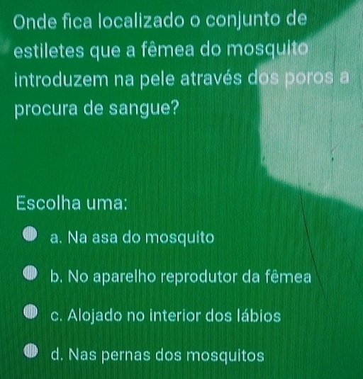 Onde fica localizado o conjunto de
estiletes que a fêmea do mosquito
introduzem na pele através dos poros a
procura de sangue?
Escolha uma:
a. Na asa do mosquito
b. No aparelho reprodutor da fêmea
c. Alojado no interior dos lábios
d. Nas pernas dos mosquitos