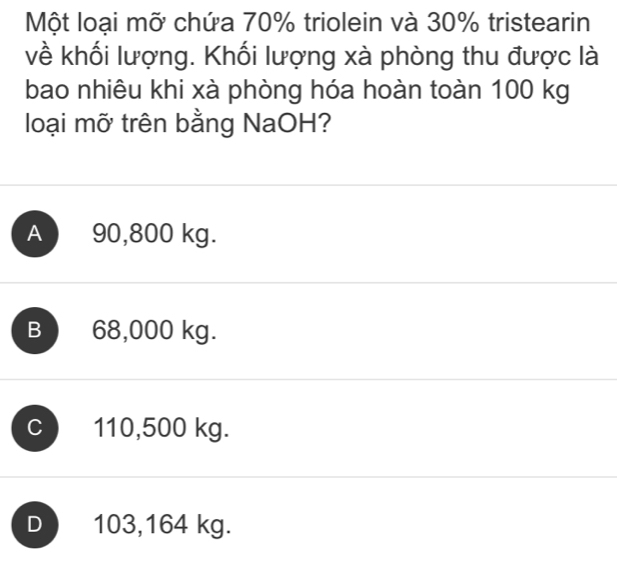 Một loại mỡ chứa 70% triolein và 30% tristearin
về khối lượng. Khối lượng xà phòng thu được là
bao nhiêu khi xà phòng hóa hoàn toàn 100 kg
loại mỡ trên bằng NaOH?
A 90,800 kg.
B 68,000 kg.
C 110,500 kg.
D 103,164 kg.