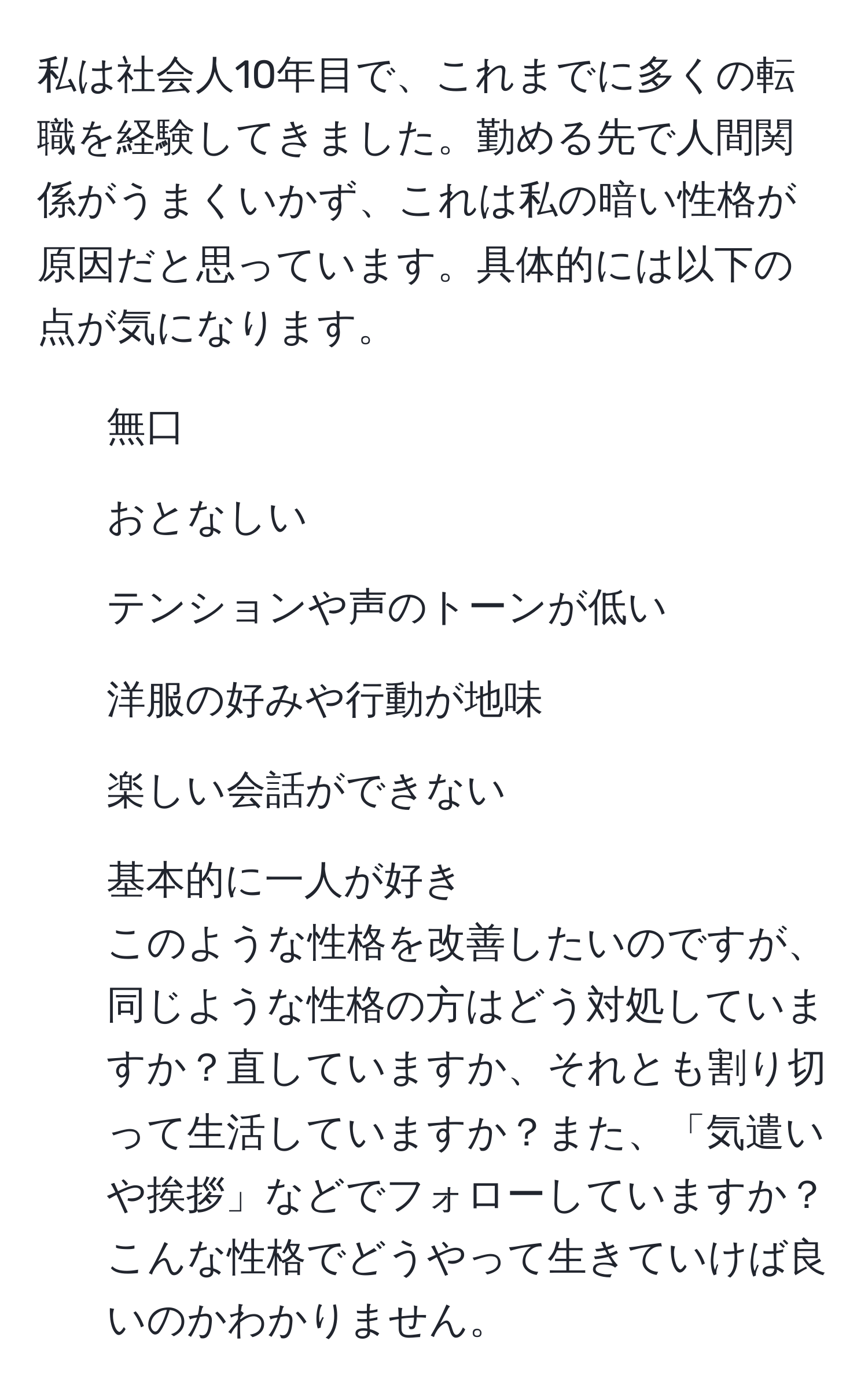 私は社会人10年目で、これまでに多くの転職を経験してきました。勤める先で人間関係がうまくいかず、これは私の暗い性格が原因だと思っています。具体的には以下の点が気になります。  
- 無口  
- おとなしい  
- テンションや声のトーンが低い  
- 洋服の好みや行動が地味  
- 楽しい会話ができない  
- 基本的に一人が好き  
このような性格を改善したいのですが、同じような性格の方はどう対処していますか？直していますか、それとも割り切って生活していますか？また、「気遣いや挨拶」などでフォローしていますか？こんな性格でどうやって生きていけば良いのかわかりません。