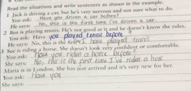 Read the situations and write sentences as shown in the example. 
1 Jack is driving a car, but he's very nervous and not sure what to do. 
_ 
_ 
You ask: ___ 
_ 
_ 
He says: __No,_ 
_ 
2 Ben is playing tennis. He's not good at it and he doesn’t know the rules. 
You ask: Have 
He says: No, this is the first 
_ 
3 Sue is riding a horse. She doesn't look very confident or comfortable. 
You ask: 
_ 
She says: 
_ 
Maria is in London. She has just arrived and it's very new for her. 
You ask: 
_ 
She says: 
_