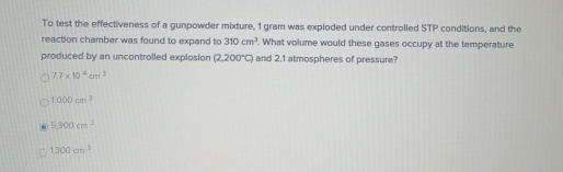 To test the effectiveness of a gunpowder mixture, 1 gram was exploded under controlled STP conditions, and the
reaction chamber was found to expand to 310cm^3. What volume would these gases occupy at the temperature
produced by an uncontrolled explosion (2,200°C) and 2.1 atmospheres of pressure?
7.7* 10^4cm^3
1000cm^3
5,900cm^3
1.300cm^3