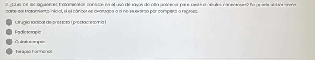 ¿Cuál de los siguientes tratamientos consiste en el uso de rayos de alta potencia para destruir células cancerosas? Se puede utilizar como
parte del tratamiento inicial, si el cáncer es avanzado o si no se extirpó por completo o regresa.
Cirugía radical de próstata (prostactetomía)
Radioterapia
Quimioterapia
Terapia hormonal