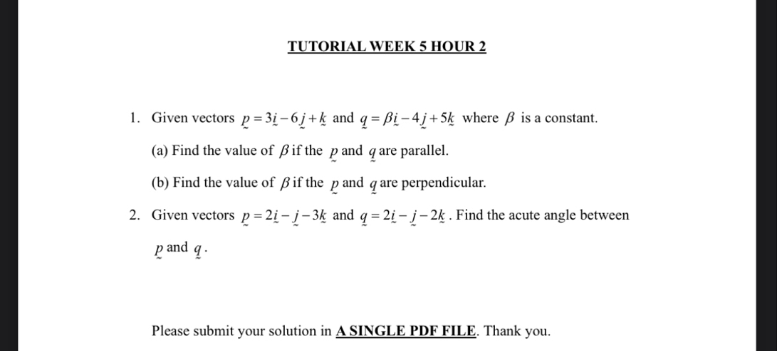 TUTORIAL WEEK 5 HOUR 2 
1. Given vectors p=3_ i-6_ j+k and q=beta i-4_ j+5k where β is a constant. 
(a) Find the value of βif the p and q are parallel. 
(b) Find the value of β if the p and q are perpendicular. 
2. Given vectors p=2_ i-_ j-3_ k and _ q=2_ i-_ j-2_ k. Find the acute angle between 
pand q. 
Please submit your solution in A SINGLE PDF FILE. Thank you.