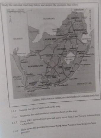 Soady the nuctional mad map helow and answer the questions that folfow 
DMBAEH 
BTTWANA Liapõro 
gen 
AMCBLA WORIM WEST 
FREE SLAFE 
ATAL hch and's li 
atos 
485C000 ----- . Durtan 
MOSTHERN CAPE 
Por Bape== 
EASIESN CAP 

Cudoel 
ATLANDIC ()C(AN 
E ast Crnden 
CAFT Pot Bnbrt 
*Aisdiant Bay 
DAAN CCAN 
Cape Ton 
[source: hmps://www.sa-venues.com/maps/south-africa-national-roads.hmo] 
)_!_! Identify the type of scale used on the map. 
1.1.2 Determine the total number of countries shown on the map. 
1.1.3 Name TWO national roads you will use to travel from Cape Town to Johannesburg 
via Kimberly. 
1.1.4 Write down the general direction of North West Province from Kwaičalu-Natal 
province.