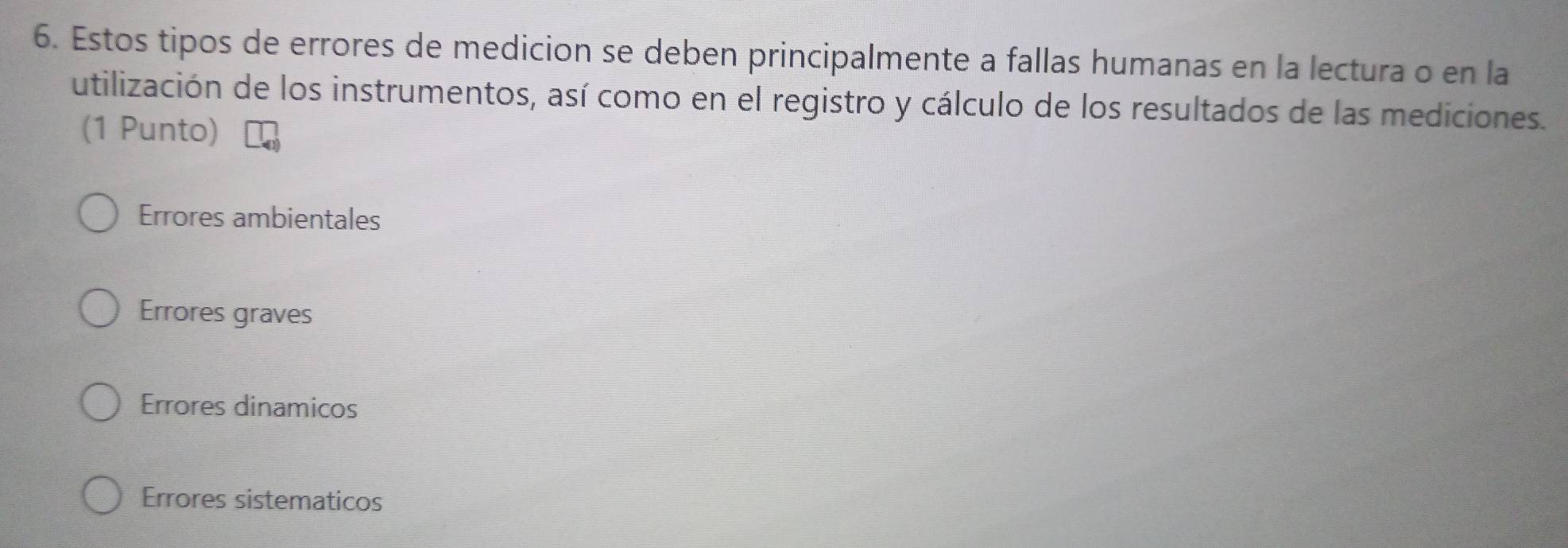 Estos tipos de errores de medicion se deben principalmente a fallas humanas en la lectura o en la
utilización de los instrumentos, así como en el registro y cálculo de los resultados de las mediciones.
(1 Punto)
Errores ambientales
Errores graves
Errores dinamicos
Errores sistematicos