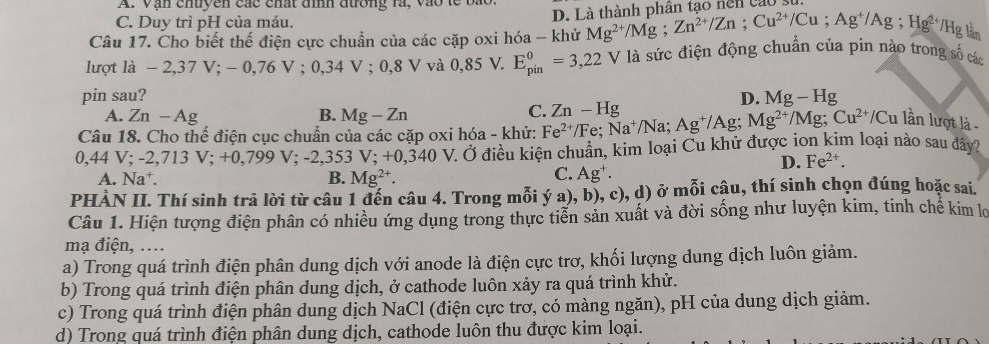 A. Vận chuyền các chất đình đường rà, vào le
D. Là thành phân tạo nên cao
C. Duy trì pH của máu.
Câu 17. Cho biết thế điện cực chuẩn của các cặp oxi hóa - khử Mg^(2+)/Mg;Zn^(2+)/Zn;Cu^(2+)/Cu;Ag^+/Ag;Hg^(2+) /Hg lần
lượt là - 2,37 V; - 0,76 V:0.34V:0.8V và 0,85 V. E_(pin)^0=3,22V là sức điện động chuẩn của pin nào trong số các
pin sau? D. Mg-Hg
A. Zn-Ag B. Mg-Zn
C. Zn-Hg
Câu 18. Cho thế điện cục chuẩn của các cặp oxi hóa - khử: Fe^(2+)/Fe;Na^+/Na 1: Ag^+/Ag;Mg^(2+)/Mg;Cu^(2+)/Cu lần lượt là -
0,44 V; -2.713V:+0. 799 V; -2,353 V; +0,340 V. Ở điều kiện chuẩn, kim loại Cu khử được ion kim loại nào sau đây?
D. Fe^(2+).
C.
A. Na^+. B. Mg^(2+). Ag^+.
PHÀN II. Thí sinh trả lời từ câu 1 đến câu 4. Trong mỗi ý a), b), c), d) ở mỗi câu, thí sinh chọn đúng hoặc sai.
Câu 1. Hiện tượng điện phân có nhiều ứng dụng trong thực tiễn sản xuất và đời sống như luyện kim, tinh chế kim lợ
mạ điện, …..
a) Trong quá trình điện phân dung dịch với anode là điện cực trơ, khối lượng dung dịch luôn giảm.
b) Trong quá trình điện phân dung dịch, ở cathode luôn xảy ra quá trình khử.
c) Trong quá trình điện phân dung dịch NaCl (điện cực trơ, có màng ngăn), pH của dung dịch giảm.
d) Trong quá trình điện phân dung dịch, cathode luôn thu được kim loại.