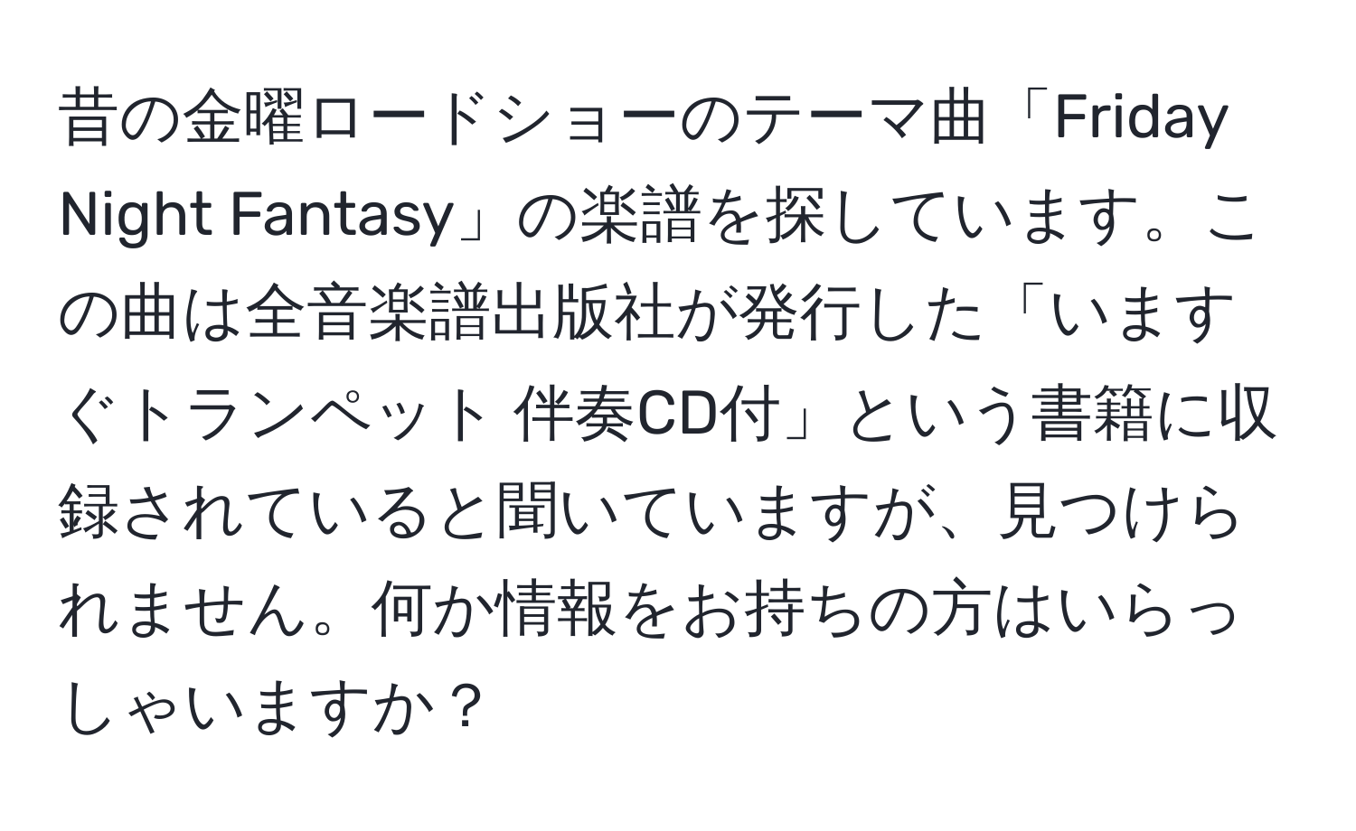 昔の金曜ロードショーのテーマ曲「Friday Night Fantasy」の楽譜を探しています。この曲は全音楽譜出版社が発行した「いますぐトランペット 伴奏CD付」という書籍に収録されていると聞いていますが、見つけられません。何か情報をお持ちの方はいらっしゃいますか？