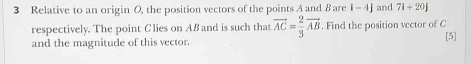 Relative to an origin O, the position vectors of the points A and Bare i -4j and 7i+20j
respectively. The point Clies on AB and is such that vector AC= 2/3 vector AB. Find the position vector of C
and the magnitude of this vector. 
[5]