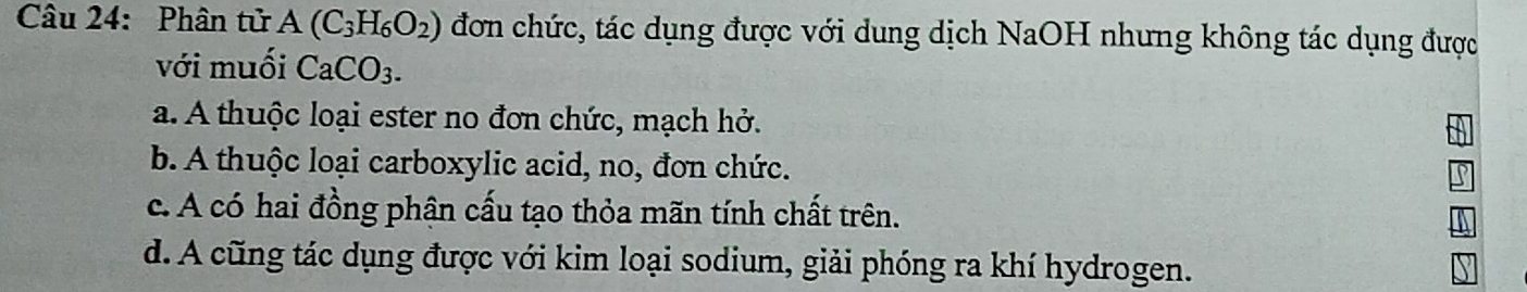 Phân tử A(C_3H_6O_2) đơn chức, tác dụng được với dung dịch NaOH nhưng không tác dụng được
với muối CaCO_3.
a. A thuộc loại ester no đơn chức, mạch hở.
b. A thuộc loại carboxylic acid, no, đơn chức.
c. A có hai đồng phận cấu tạo thỏa mãn tính chất trên.
d. A cũng tác dụng được với kim loại sodium, giải phóng ra khí hydrogen.