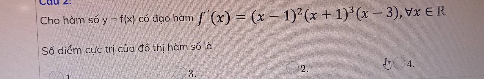 Cầu 2: 
Cho hàm số y=f(x) có đạo hàm f'(x)=(x-1)^2(x+1)^3(x-3), forall x∈ R
Số điểm cực trị của đồ thị hàm số là 
4. 
1 
3. 
2.