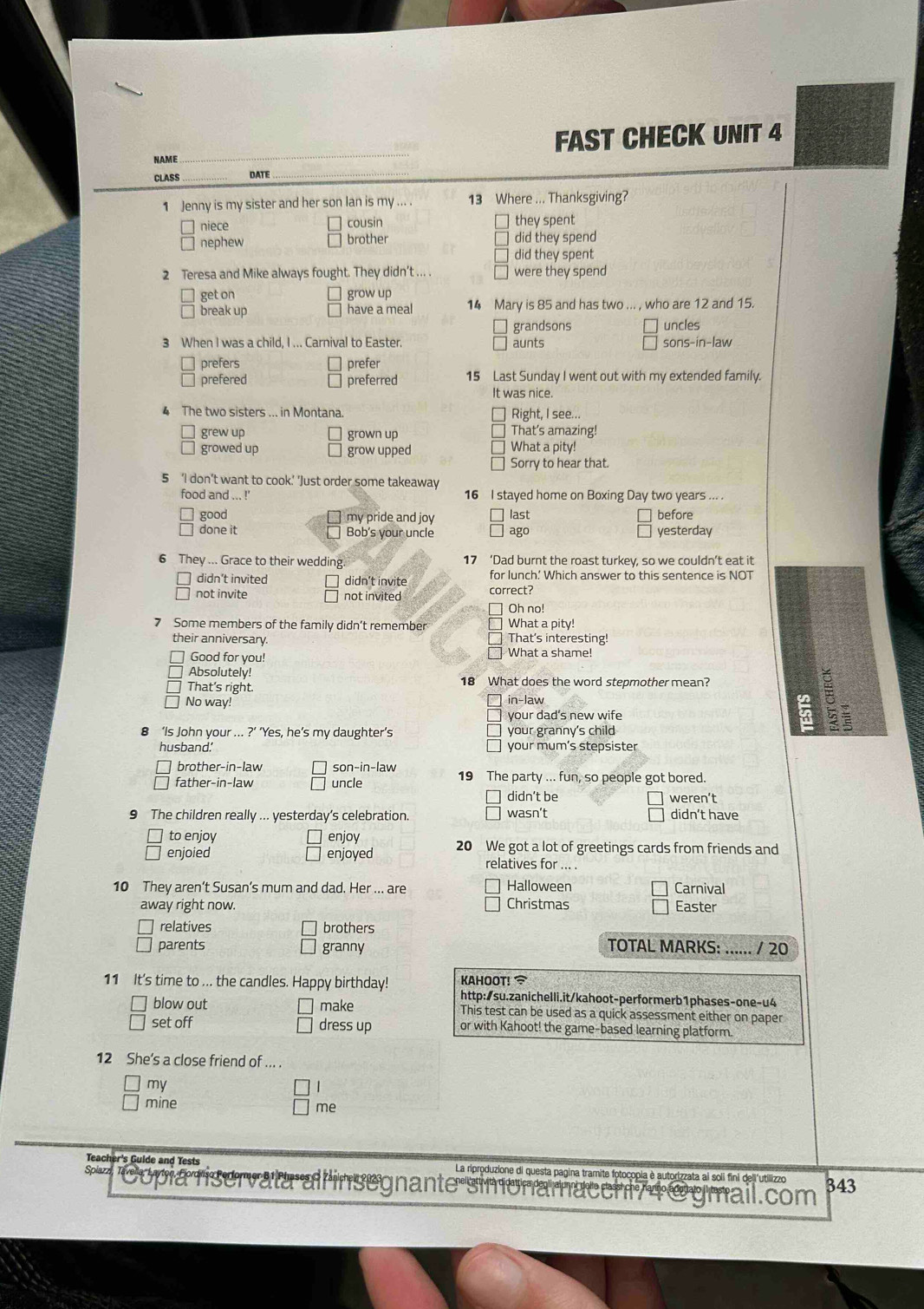 NAME _FAST CHECK UNIT 4
CLASS _DATE
_
1 Jenny is my sister and her son lan is my ... . 13 Where ... Thanksgiving?
niece cousin they spent
nephew brother did they spend
did they spent
2 Teresa and Mike always fought. They didn't ... . were they spend
get on grow up
break up have a meal 14 Mary is 85 and has two ... , who are 12 and 15.
grandsons
3 When I was a child, I ... Carnival to Easter. aunts sons-in-law uncles
prefers prefer
prefered preferred 15 Last Sunday I went out with my extended family.
It was nice.
4 The two sisters ... in Montana Right, I see...
grew up grown up
That's amazing!
growed up grow upped What a pity!
Sorry to hear that
5 ‘I don’t want to cook’ ’Just order some takeaway
food and ... !' 16 I stayed home on Boxing Day two years ... .
good my pride and joy last before
done it Bob's your uncle ago yesterday
a
6 They ... Grace to their wedding 17 ‘Dad burnt the roast turkey, so we couldn’t eat it
didn’t invited didn't invite for lunch' Which answer to this sentence is NOT
not invite not invited correct?
Oh no!
7 Some members of the family didn’t remember What a pity!
their anniversary. That's interesting!
Good for you! What a shame!
Absolutely! 18 What does the word stepmother mean?
That's right.
No way! in-law
your dad’s new wife =
‘Is John your ... ?’ ‘Yes, he’s my daughter’s your granny's child
5 5
husband. your mum’s stepsister
brother-in-law son-in-law
father-in-law uncle 19 The party ... fun, so people got bored.
didn’t be weren’t
9 The children really ... yesterday’s celebration. wasn't didn’t have
to enjoy enjoy
enjoied enjoyed 20 We got a lot of greetings cards from friends and
relatives for ... .
10 They aren’t Susan’s mum and dad. Her ... are Halloween Carnival
away right now. Christmas Easter
relatives brothers
parents granny TOTAL MARKS: / 20
11 It's time to ... the candles. Happy birthday! KAHOOT! 
http:/su.zanichelli.it/kahoot-performerb1phases-one-u4
blow out make This test can be used as a quick assessment either on paper
set off dress up or with Kahoot! the game-based learning platform.
12 She’s a close friend of ... .
my |
mine
me
Teacher's Guide and Tests La riproduzione di questa pagina tramite fotocopia è autorizzata ai soli fini dell'utilizzo
Spiazz laver a, Laylonr servata all insegnante simonamücchi74@ gmail.com 343