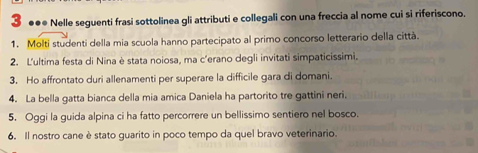 3 ●●● Nelle seguenti frasi sottolinea gli attributi e collegali con una freccia al nome cui si riferiscono. 
1. Molti studenti della mia scuola hanno partecipato al primo concorso letterario della città. 
2. L'ultima festa di Nina è stata noiosa, ma c’erano degli invitati simpaticissimi. 
3. Ho affrontato duri allenamenti per superare la difficile gara di domani. 
4. La bella gatta bianca della mia amica Daniela ha partorito tre gattini neri. 
5. Oggi la guida alpina ci ha fatto percorrere un bellissimo sentiero nel bosco. 
6. Il nostro cane è stato guarito in poco tempo da quel bravo veterinario.