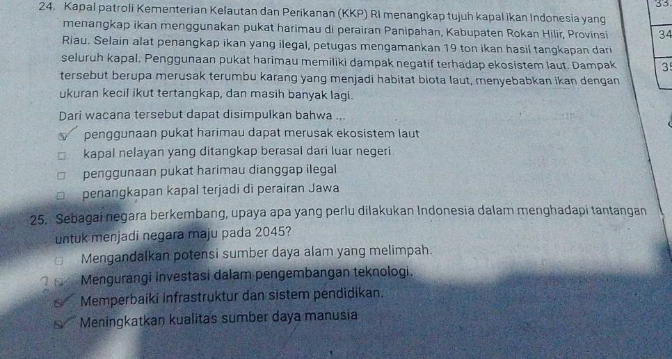 33
24. Kapal patroli Kementerian Kelautan dan Perikanan (KKP) RI menangkap tujuh kapal ikan Indonesia yang
menangkap ikan menggunakan pukat harimau di perairan Panipahan, Kabupaten Rokan Hilir, Provinsi 34
Riau. Selain alat penangkap ikan yang ilegal, petugas mengamankan 19 ton ikan hasil tangkapan dari
seluruh kapal. Penggunaan pukat harimau memiliki dampak negatif terhadap ekosistem laut. Dampak 3
tersebut berupa merusak terumbu karang yang menjadi habitat biota laut, menyebabkan ikan dengan
ukuran kecil ikut tertangkap, dan masih banyak lagi.
Dari wacana tersebut dapat disimpulkan bahwa ...
penggunaan pukat harimau dapat merusak ekosistem laut
kapal nelayan yang ditangkap berasal dari luar negeri.
penggunaan pukat harimau dianggap ilegal
penangkapan kapal terjadi di perairan Jawa
25. Sebagai negara berkembang, upaya apa yang perlu dilakukan Indonesia dalam menghadapi tantangan
untuk menjadi negara maju pada 2045?
Mengandalkan potensi sumber daya alam yang melimpah.
Mengurangi investasi dalam pengembangan teknologi.
Memperbaiki infrastruktur dan sistem pendidikan.
Meningkatkan kualitas sumber daya manusia