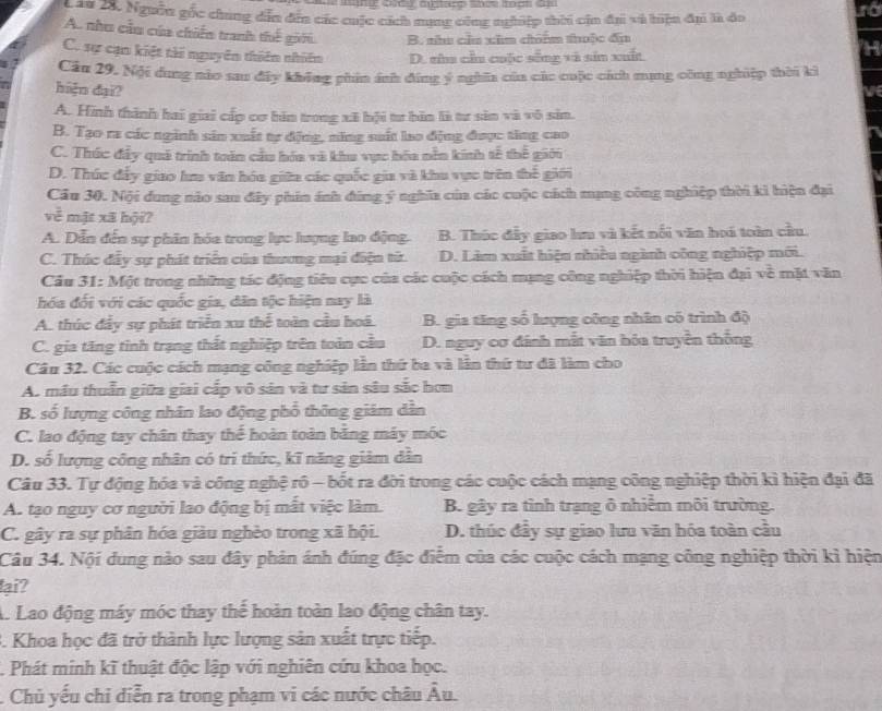 Lâu 28. Ngưên gốc chung dẫn đin các cuộc cách nạng công nghiệp thời cin đại và hiện đạ là đo
A. nhu cầu củu chiến tranh thế giới. B. nhu cầa xâm chim thuộc đa
C. sự cạn kiết tài nguyên thiên nhiên D. zha cầu cuộc sống và sản xuất
Câu 29. Nội dung nào sau đây không phin ánh đứng ý nghĩa của các cuộc cách mạng công nghiệp thời kỳ
hiện đại?
A. Hình thành hai giai cấp cơ hin trong xã bội tư bản là tự sản và vô sản.
B. Tạo ra các nginh sản xuất tự động, năng suất lao động được tăng cao
C. Thúc đấy quả trình toên cầu hóa và khu vực hóa nền kính tế thể giớu
D. Thúc đẩy giao lư văn hóa giữa các quốc gia và khu vực trên thế giới
Câu 30. Nội dung nào sau đây phin ánh đứng ý nghĩa của các cuộc cách mạng công nghiệp thời ki hiện đại
về mặt xã hội?
A. Dẫn đến sự phân hóa trong lực lượng lao động. B. Thúc đẩy giao hu và kết nổi văn hoi toàn cầu.
C. Thúc đầy sự phát triển của thương mại điện từ. D. Làm xuất hiện nhiều ngành công nghiệp mới.
Cầu 31: Một trong những tác động tiêu cực của các cuộc cách mạng công nghiệp thời hiện đại về mặt văn
hóa đối với các quốc gia, dân tộc hiện nay là
A. thúc đây sự phát triển xu thể toàn cầu hoá. B. gia tăng số lượng công nhân có trình độ
C. gia tăng tinh trạng thất nghiệp trên toàn cầu D. nguy cơ đánh mắt văn hóa truyền thống
Câu 32. Các cuộc cách mạng công nghiệp lần thứ ba và lần thứ tư đã làm cho
A. mẫu thuẫn giữa giai cấp vô sản và tư sản sâu sắc hơn
B. số lượng công nhân lao động phố thông giám dẫn
C. lao động tay chân thay thế hoàn toàn băng máy móc
D. số lượng công nhân có trì thức, kĩ năng giảm dân
Câu 33. Tự động hóa và công nghệ rô - bốt ra đời trong các cuộc cách mạng công nghiệp thời kì hiện đại đã
A. tạo nguy cơ người lao động bị mất việc làm. B. gây ra tỉnh trạng ô nhiễm môi trường.
C. gây ra sự phân hóa giàu nghèo trong xã hội. D. thúc đây sự giao lưu văn hóa toàn câu
Câu 34. Nội dung nào sau đây phản ánh đúng đặc điễm của các cuộc cách mạng công nghiệp thời kỉ hiện
lại?
A Lao động máy móc thay thế hoàn toàn lao động chân tay.
3. Khoa học đã trở thành lực lượng sản xuất trực tiếp.
. Phát minh kĩ thuật độc lập với nghiên cứu khoa học.
. Chủ yếu chỉ diễn ra trong phạm vi các nước châu overline A 1