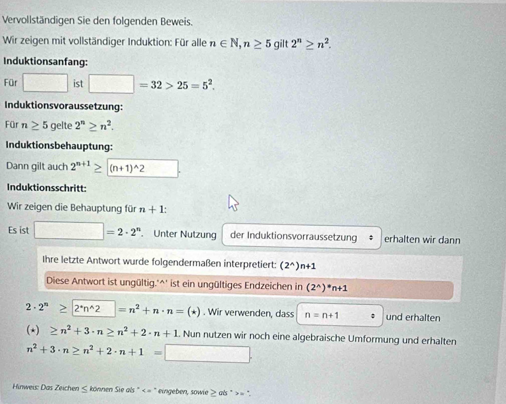 Vervollständigen Sie den folgenden Beweis. 
Wir zeigen mit vollständiger Induktion: Für alle n∈ N, n≥ 5 gilt 2^n≥ n^2. 
Induktionsanfang: 
Für □ ist □ =32>25=5^2. 
Induktionsvoraussetzung: 
Für n≥ 5 gelte 2^n≥ n^2. 
Induktionsbehauptung: 
Dann gilt auch 2^(n+1)≥ |(n+1)^wedge 2
Induktionsschritt: 
Wir zeigen die Behauptung für n+1 : 
Es ist □ =2· 2^n. Unter Nutzung der Induktionsvorraussetzung erhalten wir dann 
Ihre letzte Antwort wurde folgendermaßen interpretiert: (2^(wedge))n+1
Diese Antwort ist ungültig.'^' ist ein ungültiges Endzeichen in (2^(wedge))^*n+1
2· 2^n≥ 2^*n^(wedge)2=n^2+n· n=(*). Wir verwenden, dass n=n+1 und erhalten
(*)≥ n^2+3· n≥ n^2+2· n+1. Nun nutzen wir noch eine algebraische Umformung und erhalten
n^2+3· n≥ n^2+2· n+1= :□ □ . 
Hinweis: Das Zeichen ≤ können Sie als " " eingeben, sowie ≥ als " = ".