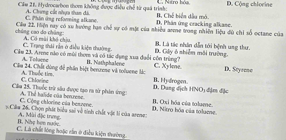 Cộng nyarogen C. Nitro hóa. D. Cộng chlorine
Câu 21. Hydrocarbon thơm không được điều chế từ quá trình:
A. Chưng cất nhựa than đá. B. Chế biến dầu mỏ.
C. Phản ứng reforming alkane. D. Phản ứng cracking alkane.
Câu 22. Hiện nay có xu hướng hạn chế sự có mặt của nhiều arene trong nhiên liệu dù chỉ số octane của
chúng cao do chúng:
A. Có mùi khó chịu. B. Là tác nhân dẫn tới bệnh ung thư.
C. Trạng thái rắn ở điều kiện thường. D. Gây ô nhiễm môi trường.
Câu 23. Arene nào có mùi thơm và có tác dụng xua đuổi côn trùng?
A. Toluene B. Nathphalene C. Xylene. D. Styrene
Câu 24. Chất dùng để phân biệt benzene và toluene là:
A. Thuốc tím. B. Hydrogen.
C. Chlorine D. Dung dịch HNO3 đậm đặc
Câu 25. Thuốc trừ sâu được tạo ra từ phản ứng:
A. Thế halide của benzene. B. Oxi hóa của toluene.
C. Cộng chlorine của benzene. D. Nitro hóa của toluene.
Câu 26. Chọn phát biểu sai về tính chất vật lí của arene:
A. Mùi đặc trưng.
B. Nhẹ hợn nước.
C. Là chất lòng hoặc rắn ở điều kiện thường.